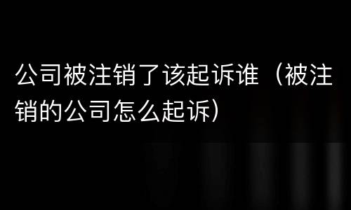 公司被注销了该起诉谁（被注销的公司怎么起诉）