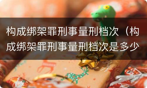 构成绑架罪刑事量刑档次（构成绑架罪刑事量刑档次是多少）