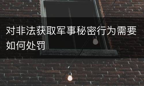 对非法获取军事秘密行为需要如何处罚