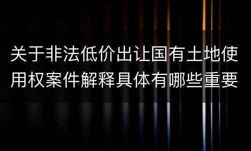 关于非法低价出让国有土地使用权案件解释具体有哪些重要内容