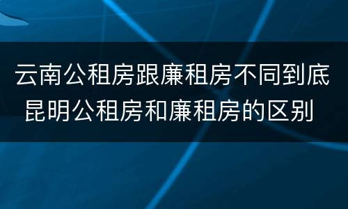 云南公租房跟廉租房不同到底 昆明公租房和廉租房的区别