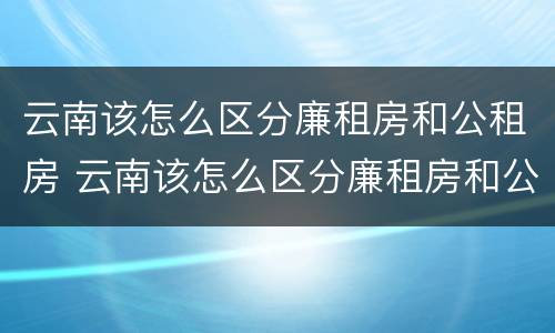 云南该怎么区分廉租房和公租房 云南该怎么区分廉租房和公租房呢