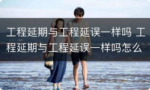 工程延期与工程延误一样吗 工程延期与工程延误一样吗怎么办