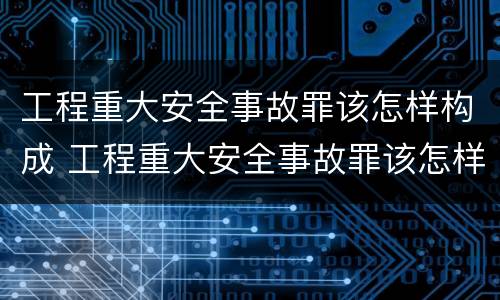 工程重大安全事故罪该怎样构成 工程重大安全事故罪该怎样构成刑事案件