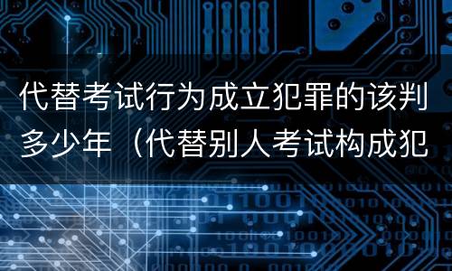 代替考试行为成立犯罪的该判多少年（代替别人考试构成犯罪吗）