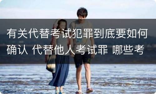 有关代替考试犯罪到底要如何确认 代替他人考试罪 哪些考试
