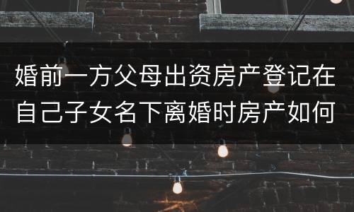 婚前一方父母出资房产登记在自己子女名下离婚时房产如何分割