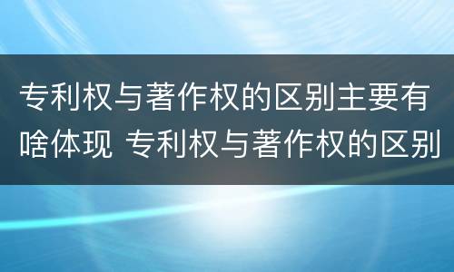 专利权与著作权的区别主要有啥体现 专利权与著作权的区别主要有啥体现