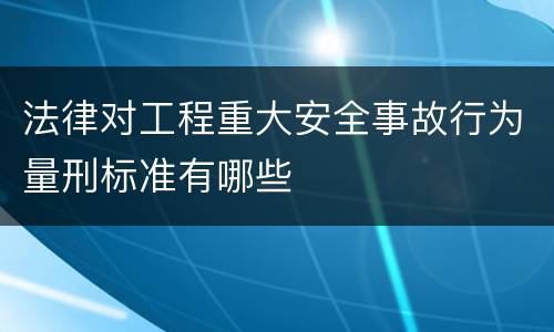 法律对工程重大安全事故行为量刑标准有哪些