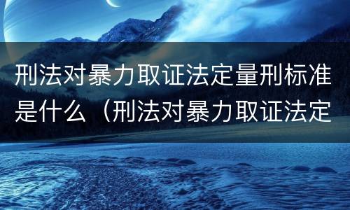 刑法对暴力取证法定量刑标准是什么（刑法对暴力取证法定量刑标准是什么）