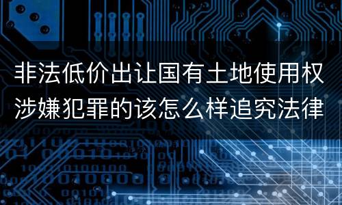 非法低价出让国有土地使用权涉嫌犯罪的该怎么样追究法律责任