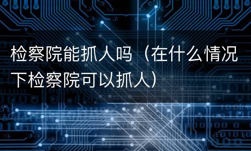 检察院能抓人吗（在什么情况下检察院可以抓人）