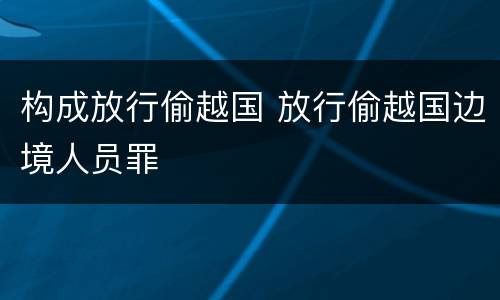 构成放行偷越国 放行偷越国边境人员罪