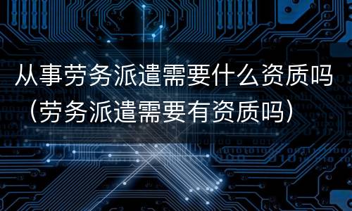从事劳务派遣需要什么资质吗（劳务派遣需要有资质吗）