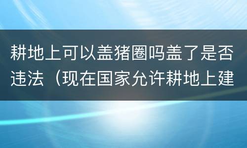 耕地上可以盖猪圈吗盖了是否违法（现在国家允许耕地上建猪圈吗）