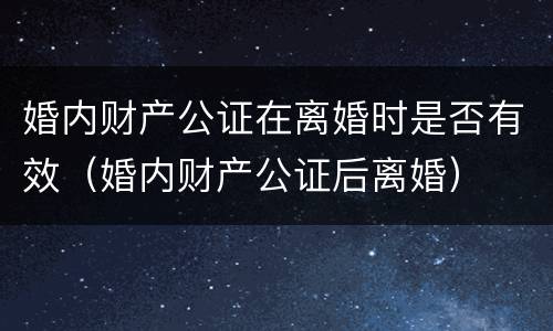 婚内财产公证在离婚时是否有效（婚内财产公证后离婚）