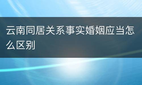 云南同居关系事实婚姻应当怎么区别