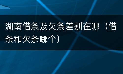 湖南借条及欠条差别在哪（借条和欠条哪个）