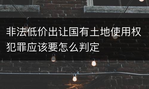 非法低价出让国有土地使用权犯罪应该要怎么判定