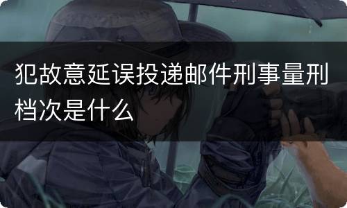 犯故意延误投递邮件刑事量刑档次是什么
