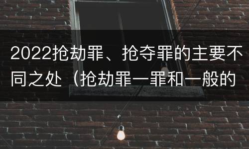 2022抢劫罪、抢夺罪的主要不同之处（抢劫罪一罪和一般的抢劫罪）