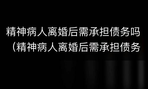 精神病人离婚后需承担债务吗（精神病人离婚后需承担债务吗?）