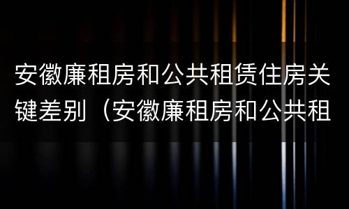 安徽廉租房和公共租赁住房关键差别（安徽廉租房和公共租赁住房关键差别在哪）