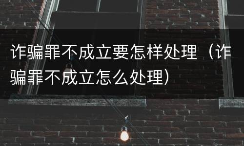 诈骗罪不成立要怎样处理（诈骗罪不成立怎么处理）