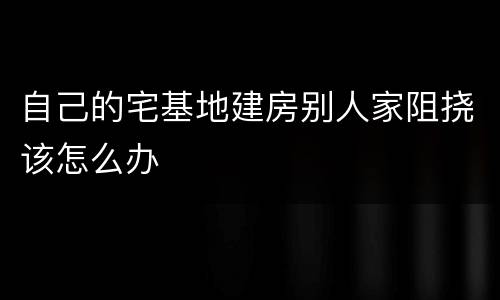 自己的宅基地建房别人家阻挠该怎么办