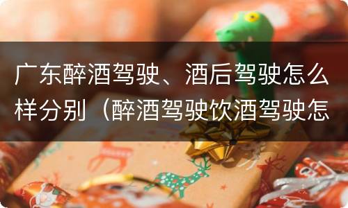 广东醉酒驾驶、酒后驾驶怎么样分别（醉酒驾驶饮酒驾驶怎么区别）