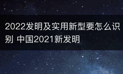 2022发明及实用新型要怎么识别 中国2021新发明