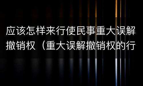 应该怎样来行使民事重大误解撤销权（重大误解撤销权的行使）