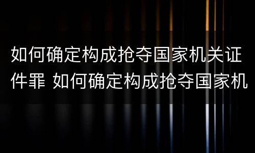 如何确定构成抢夺国家机关证件罪 如何确定构成抢夺国家机关证件罪的标准