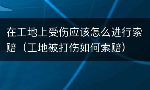 在工地上受伤应该怎么进行索赔（工地被打伤如何索赔）