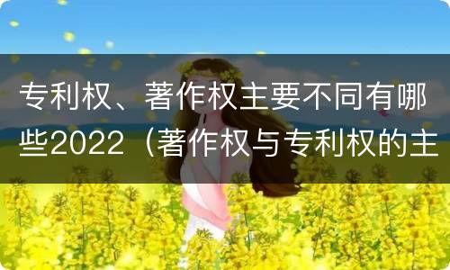 专利权、著作权主要不同有哪些2022（著作权与专利权的主要区别）