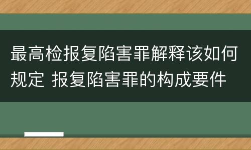 最高检报复陷害罪解释该如何规定 报复陷害罪的构成要件