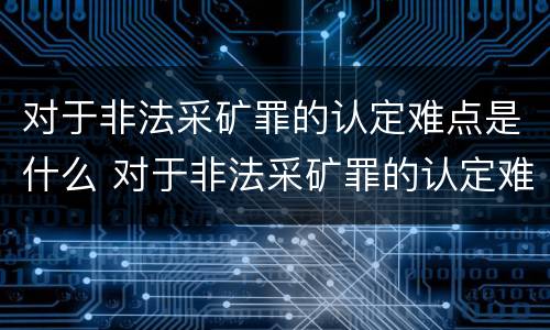 对于非法采矿罪的认定难点是什么 对于非法采矿罪的认定难点是什么问题