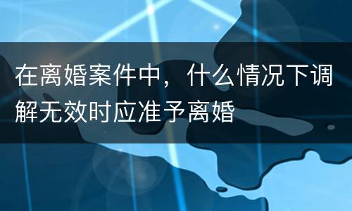 在离婚案件中，什么情况下调解无效时应准予离婚