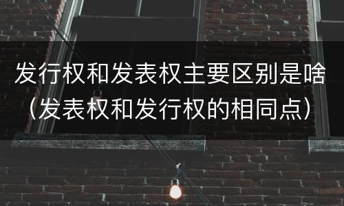 发行权和发表权主要区别是啥（发表权和发行权的相同点）