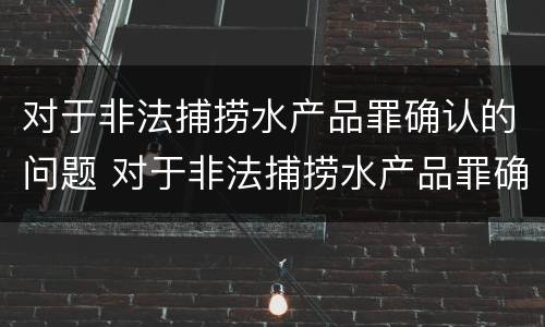 对于非法捕捞水产品罪确认的问题 对于非法捕捞水产品罪确认的问题有