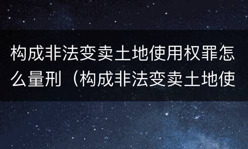构成非法变卖土地使用权罪怎么量刑（构成非法变卖土地使用权罪怎么量刑的）
