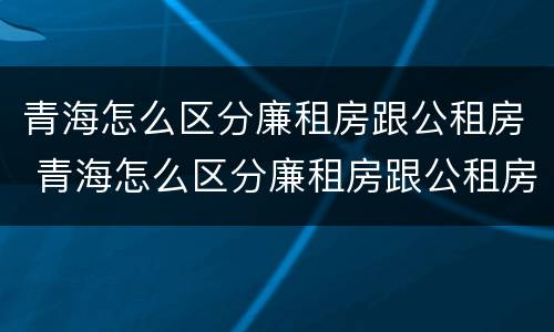 青海怎么区分廉租房跟公租房 青海怎么区分廉租房跟公租房的区别