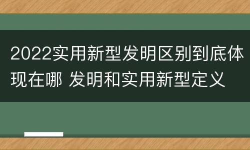 2022实用新型发明区别到底体现在哪 发明和实用新型定义