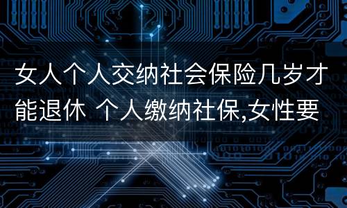 女人个人交纳社会保险几岁才能退休 个人缴纳社保,女性要几岁可以退休