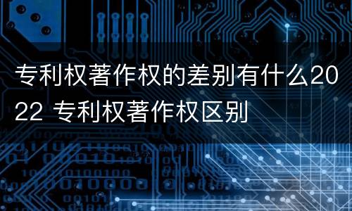 专利权著作权的差别有什么2022 专利权著作权区别