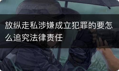 放纵走私涉嫌成立犯罪的要怎么追究法律责任