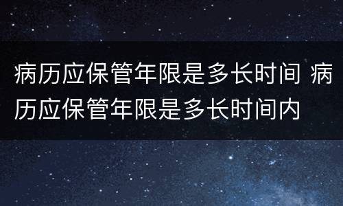 病历应保管年限是多长时间 病历应保管年限是多长时间内