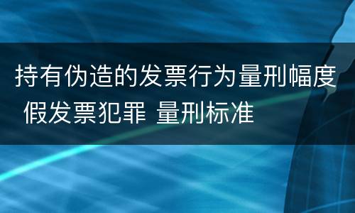 持有伪造的发票行为量刑幅度 假发票犯罪 量刑标准