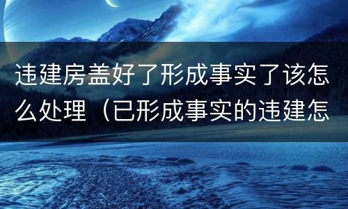 违建房盖好了形成事实了该怎么处理（已形成事实的违建怎么处理）