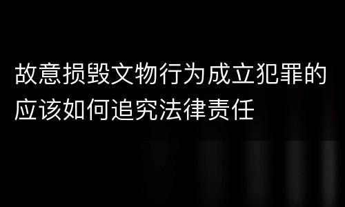 故意损毁文物行为成立犯罪的应该如何追究法律责任
